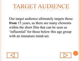 Target audienceOur target audience ultimately targets those from 15 years, as there are many elements within the short film that can be seen as ‘influential’ for those below this age group with an immature mind-set. 