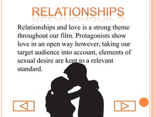 relationshipsRelationships and love is a strong theme throughout our film. Protagonists show love in an open way however, taking our target audience into account, elements of sexual desire are kept to a relevant standard.