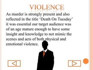 violenceAs murder is strongly present and also reflected in the title ‘Death On Tuesday’ it was essential our target audience was of an age mature enough to have some insight and knowledge to not mimic the scenes and acts of both physical and emotional violence.