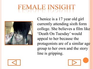 Female insightChenice is a 17 year old girl currently attending sixth form college. She believes a film like ‘Death On Tuesday’ would appeal to her because the protagonists are of a similar age group to her own and the story line is gripping.