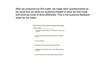 After we produced our film trailer, we made other questionnaires so we could find out what our audience thought of what we had made and what we could of done differently. This is the audience feedback sheet for our trailer. 