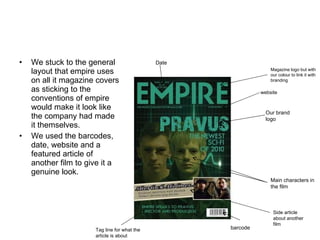 We stuck to the general layout that empire uses on all it magazine covers as sticking to the conventions of empire would make it look like the company had made it themselves.  We used the barcodes, date, website and a featured article of another film to give it a genuine look.  Date  Magazine logo but with our colour to link it with branding  website Our brand logo  Main characters in the film  Side article about another film  barcode Tag line for what the article is about  
