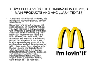 HOW EFFECTIVE IS THE COMBINATION OF YOUR MAIN PRODUCTS AND ANCILLARY TEXTS?  ‘ A brand is a name used to identify and distinguish a specific product, service, or business’ Repartition of a advert or poster will stick something in your mind without you even knowing it, e.g MacDonald with ‘im loving it’ campaign which they still use in all there adverts, if people hear such jingle they will relate it to MacDonald’s, and even when the adverts where released a while back people can still relate to them. For pravus we used more visual aids for our branding, we had the green colour, which links to our films narrative with the sci fi genre. Our brand reflects what our film is like, a low budget British film that can offer the audience something new. As if it was a Hollywood made film it would not appeal to our audience of working class British 16 – 24 year olds. 