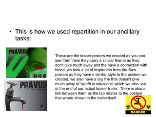 This is how we used repartition in our ancillary tasks:  These are the teaser posters we created as you can see from them they carry a similar theme as they don't give much away and the have a connection with blood, we took a lot of inspiration from the Saw posters as they have a similar style to the posters we created, we also have a tag line that doesn't give much away of ‘ death in infectious ’ which we also use at the end of our actual teaser trailer. There is also a link between them as the tap relates to the posters that where shown in the trailer itself  