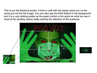 This is our full theatrical poster, it links in well with the teaser poser as it is the same just not the full image. You can also see the EKG flatline in the background and it is a very striking poster as the green (which is the same as what we use in most of the ancillary tasks) really catches the attention of the audience  