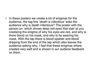In these posters we create a lot of enigmas for the audience, the tag line ‘ death is infectious’  asks the audience why is death infectious? The poster with the person on  which shows deep red eyes that stair at you createing the enigma of why his eyes are red, and why is there blood on his mask, and why is he wearing his mask. With the tap there is blood splatter and blood dripping from the end of the tap which also leaves the audience asking why. I feel that these enigmas where created very well and is shown in our audeice feedback on them.  