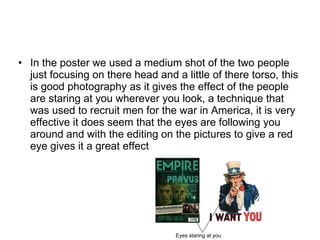 In the poster we used a medium shot of the two people just focusing on there head and a little of there torso, this is good photography as it gives the effect of the people are staring at you wherever you look, a technique that was used to recruit men for the war in America, it is very effective it does seem that the eyes are following you around and with the editing on the pictures to give a red eye gives it a great effect  Eyes staring at you  