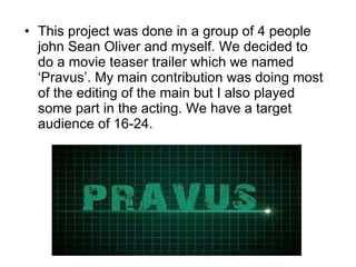 This project was done in a group of 4 people john Sean Oliver and myself. We decided to do a movie teaser trailer which we named ‘Pravus’. My main contribution was doing most of the editing of the main but I also played some part in the acting. We have a target audience of 16-24.  