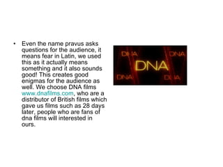 Even the name pravus asks questions for the audience, it means fear in Latin, we used this as it actually means something and it also sounds good! This creates good enigmas for the audience as well. We choose DNA films  www.dnafilms.com , who are a distributor of British films which gave us films such as 28 days later, people who are fans of dna films will interested in ours.  