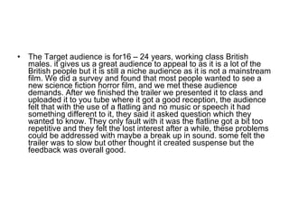 The Target audience is for16 – 24 years, working class British males. it gives us a great audience to appeal to as it is a lot of the British people but it is still a niche audience as it is not a mainstream film. We did a survey and found that most people wanted to see a new science fiction horror film, and we met these audience demands. After we finished the trailer we presented it to class and uploaded it to you tube where it got a good reception, the audience felt that with the use of a flatling and no music or speech it had something different to it, they said it asked question which they wanted to know. They only fault with it was the flatline got a bit too repetitive and they felt the lost interest after a while, these problems could be addressed with maybe a break up in sound. some felt the trailer was to slow but other thought it created suspense but the feedback was overall good.  