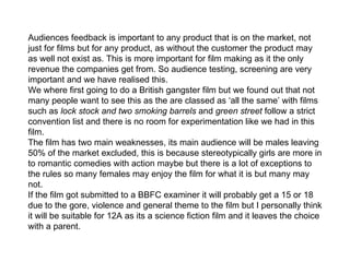 Audiences feedback is important to any product that is on the market, not just for films but for any product, as without the customer the product may as well not exist as. This is more important for film making as it the only revenue the companies get from. So audience testing, screening are very important and we have realised this.  We where first going to do a British gangster film but we found out that not many people want to see this as the are classed as ‘all the same’ with films such as  lock stock and two smoking barrels  and  green street  follow a strict convention list and there is no room for experimentation like we had in this film. The film has two main weaknesses, its main audience will be males leaving 50% of the market excluded, this is because stereotypically girls are more in to romantic comedies with action maybe but there is a lot of exceptions to the rules so many females may enjoy the film for what it is but many may not.  If the film got submitted to a BBFC examiner it will probably get a 15 or 18 due to the gore, violence and general theme to the film but I personally think it will be suitable for 12A as its a science fiction film and it leaves the choice with a parent. 