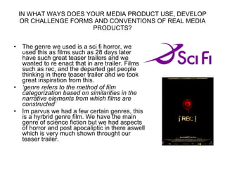 IN WHAT WAYS DOES YOUR MEDIA PRODUCT USE, DEVELOP OR CHALLENGE FORMS AND CONVENTIONS OF REAL MEDIA PRODUCTS? The genre we used is a sci fi horror, we used this as films such as 28 days later have such great teaser trailers and we wanted to re enact that in are trailer. Films such as rec, and the departed get people thinking in there teaser trailer and we took great inspiration from this. ‘ genre refers to the method of film categorization based on similarities in the narrative elements from which films are constructed’ Im parvus we had a few certain genres, this is a hyrbrid genre film. We have the main genre of science fiction but we had aspects of horror and post apocaliptic in there aswell which is very much shown throught our teaser trailer. 