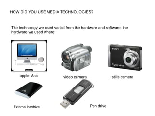HOW DID YOU USE MEDIA TECHNOLOGIES? The technology we used varied from the hardware and software. the hardware we used where: apple Mac video camera stills camera  External hardrive  Pen drive  