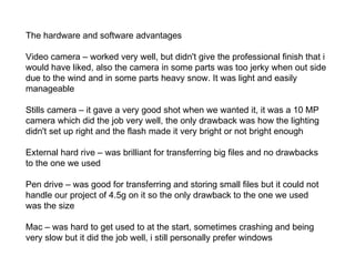 The hardware and software advantages Video camera – worked very well, but didn't give the professional finish that i would have liked, also the camera in some parts was too jerky when out side due to the wind and in some parts heavy snow. It was light and easily manageable Stills camera – it gave a very good shot when we wanted it, it was a 10 MP camera which did the job very well, the only drawback was how the lighting didn't set up right and the flash made it very bright or not bright enough  External hard rive – was brilliant for transferring big files and no drawbacks to the one we used  Pen drive – was good for transferring and storing small files but it could not handle our project of 4.5g on it so the only drawback to the one we used was the size  Mac – was hard to get used to at the start, sometimes crashing and being very slow but it did the job well, i still personally prefer windows  