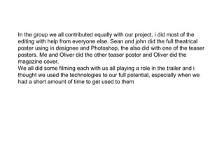 In the group we all contributed equally with our project, i did most of the editing with help from everyone else. Sean and john did the full theatrical poster using in designee and Photoshop, the also did with one of the teaser posters. Me and Oliver did the other teaser poster and Oliver did the magazine cover.  We all did some filming each with us all playing a role in the trailer and i thought we used the technologies to our full potential, especially when we had a short amount of time to get used to them  