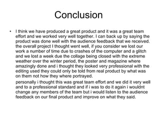 Conclusion  I think we have produced a great product and it was a great team effort and we worked very well together. I can back up by saying the product was done well with the audience feedback that we received. the overall project I thought went well, if you consider we lost our work a number of time due to crashes of the computer and a glitch and we lost a week due the collage being closed with the extreme weather over the winter period, the poster and magazine where amazingly done and i thought they looked very professional with the editing used they could only be told from real product by what was on them not how they where portrayed.  personally i thought this was great team effort and we did it very well and to a professional standard and if i was to do it again i wouldnt change any members of the team but i would listen to the audience feedback on our final product and improve on what they said. 