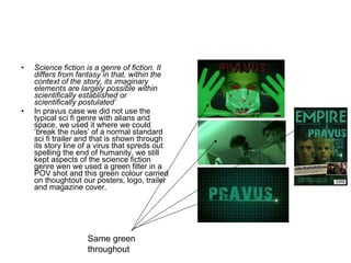Science fiction is a genre of fiction. It differs from fantasy in that, within the context of the story, its imaginary elements are largely possible within scientifically established or scientifically postulated’ In pravus case we did not use the typical sci fi genre with alians and space, we used it where we could ‘break the rules’ of a normal standard sci fi trailer and that is shown through its story line of a virus that spreds out spelling the end of humanity. we still kept aspects of the science fiction genre wen we used a green filter in a POV shot and this green colour carried on thoughtout our posters, logo, trailer and magazine cover. Same green throughout  