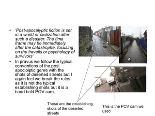 ‘ Post-apocalyptic fiction is set in a world or civilization after such a disaster. The time frame may be immediately after the catastrophe, focusing on the travails or psychology of survivors’ In pravus we follow the typical conventions of the post apocloiptic genre with the shots of deserted streets but I again feel we break the rules as it is not the typical establishing shots but it is a hand held POV cam. These are the establishing shots of the deserted streets  This is the POV cam we used  