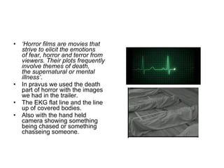 ‘ Horror films are movies that strive to elicit the emotions of fear, horror and terror from viewers. Their plots frequently involve themes of death, the supernatural or mental illness’ . In pravus we used the death part of horror with the images we had in the trailer.  The EKG flat line and the line up of covered bodies.  Also with the hand held camera showing something being chased or something chasseing someone. 