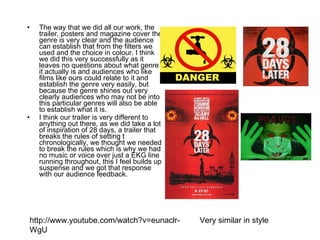 The way that we did all our work, the trailer, posters and magazine cover the genre is very clear and the audience can establish that from the filters we used and the choice in colour. I think we did this very successfully as it leaves no questions about what genre it actually is and audiences who like films like ours could relate to it and establish the genre very easily, but because the genre shines out very clearly audiences who may not be into this particular genres will also be able to establish what it is.  I think our trailer is very different to anything out there, as we did take a lot of inspiration of 28 days, a trailer that breaks the rules of setting t chronologically, we thought we needed to break the rules which is why we had no music or voice over just a EKG line running throughout, this I feel builds up suspense and we got that response with our audience feedback.   Very similar in style  http://www.youtube.com/watch?v=eunaclr-WgU 