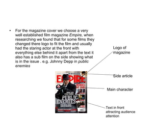 For the magazine cover we choose a very well established film magazine  Empire,  when researching we found that for some films they changed there logo to fit the film and usually had the staring actor at the front with everything else behind it apart from the text it also has a sub film on the side showing what is in the issue . e.g. Johnny Depp in  public enemies Logo of magazine  Side article  Main character  Text in front attracting audience attention  