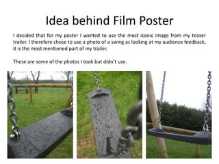 Idea behind Film PosterI decided that for my poster I wanted to use the most iconic image from my teaser trailer. I therefore chose to use a photo of a swing as looking at my audience feedback, it is the most mentioned part of my trailer.These are some of the photos I took but didn’t use.