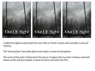 I added the tagline underneath the main title as I think it works well and adds a sense of mystery. The ‘Coming Soon’ also adds detail and creates a sense of anticipation. The name of the actor is featured at the top as I imagine that my actor is famous and well known so this will give people a reason to come and watch the film.