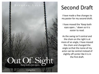 Second DraftI have made a few changes to my poster for my second draft.I have moved the ‘Keep both eyes open…’ down so it is easier to read.As the swing isn’t central and the chain on the right is at more of an angle, I have moved the chain and changed the angle so that the name of my actor can be central instead of slightly off center like it is in the first draft.