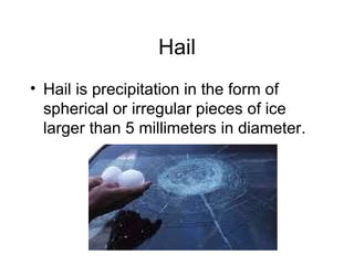 Hail Hail is precipitation in the form of spherical or irregular pieces of ice larger than 5 millimeters in diameter. 