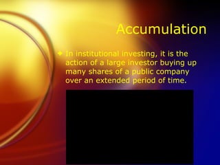 Accumulation In institutional investing, it is the action of a large investor buying up many shares of a public company over an extended period of time. 