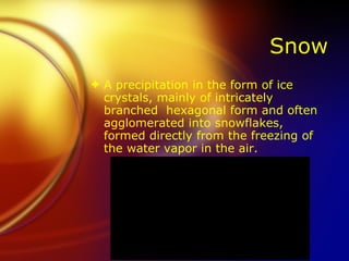 Snow A precipitation in the form of ice crystals, mainly of intricately branched  hexagonal form and often agglomerated into snowflakes, formed directly from the freezing of the water vapor in the air. 