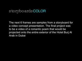 storyboards COLOR The next 6 frames are samples from a storyboard for a video concept presentation. The final project was to be a video of a romantic poem that would be projected onto the entire exterior of the Hotel Burj Al Arab in Dubai 