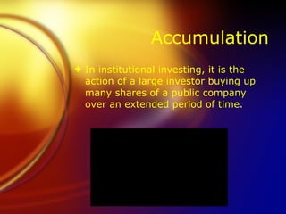 Accumulation In institutional investing, it is the action of a large investor buying up many shares of a public company over an extended period of time. 
