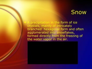 Snow A precipitation in the form of ice crystals, mainly of intricately branched  hexagonal form and often agglomerated into snowflakes, formed directly from the freezing of the water vapor in the air. 