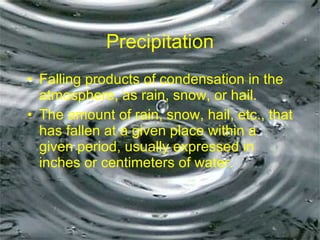 Precipitation Falling products of condensation in the atmosphere, as rain, snow, or hail. The amount of rain, snow, hail, etc., that has fallen at a given place within a given period, usually expressed in inches or centimeters of water.  
