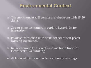 Environmental ContextThe environment will consist of a classroom with 15-20 desks. One or more computers to explore hyperlinks for instruction.Possible instruction with home school or self-paced learning experience.In the community at events such as Jump Rope for Heart, Start!, Get Moving!At home at the dinner table or at family meetings.