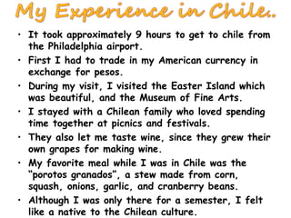 It took approximately 9 hours to get to chile from the Philadelphia airport. First I had to trade in my American currency in exchange for pesos. During my visit, I visited the Easter Island which was beautiful, and the Museum of Fine Arts. I stayed with a Chilean family who loved spending time together at picnics and festivals. They also let me taste wine, since they grew their own grapes for making wine. My favorite meal while I was in Chile was the “porotos granados”, a stew made from corn, squash, onions, garlic, and cranberry beans. Although I was only there for a semester, I felt like a native to the Chilean culture. 