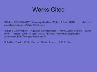 Works Cited "Chile - GEOGRAPHY."  Country Studies . Web. 12 Apr. 2010.  <http://countrystudies.us/chile/36.htm>. "Chile's Government | Chilean Government."  Travel Blogs, Photos, Videos and  Maps . Web. 13 Apr. 2010. <http://travelblog.org/South- America/Chile/fact-gov-chile.html>. Schaffer, David.  Chile . Detroit, Mich.: Lucent, 2005. Print. 