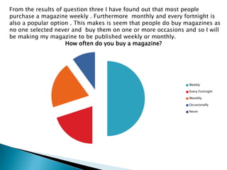 From the results of question three I have found out that most people purchase a magazine weekly . Furthermore  monthly and every fortnight is also a popular option . This makes is seem that people do buy magazines as no one selected never and  buy them on one or more occasions and so I will be making my magazine to be published weekly or monthly. 