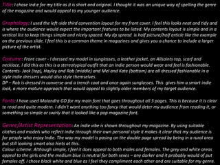 Title: I chose Ind:e for my title as it is short and original. I thought it was an unique way of spelling the genre of the magazine and would appeal to my younger audience. Graphology: I used the left-side third convention layout for my front cover. I feel this looks neat and tidy and is where the audience would expect the important features to be listed. My contents layout is simple and in a vertical list to keep things simple and nicely spaced. My dp spread  is half picture/half article like the example on the previous slide. I feel this is a common theme in magazines and gives you a chance to include a larger picture of the artist.Costume: Front cover - I dressed my model in sunglasses, a leather jacket, an Allsaints top, scarf and necklace. I did this as this is a stereotypical outfit that an Indie person would wear and feel is fashionable. Contents- Jack (top), Hayley and Rob (middle) and Mel and Kate (bottom) are all dressed fashionable in a style indie dressers would also style themselves. DP – Rob is dressed in converse and a trench coat and once again sunglasses. This  gives him a smart indie look, a more mature approach that would appeal to slightly older members of my target audience. Fonts: I have used Maiandra GD for my main font that goes throughout all 3 pages. This is because it is clear to read and quite modern. I didn't want anything too fancy that would deter my audience from reading it, or something so simple or swirly that it looked like a pop magazine font. Genre/Artist Representation: An indie vibe is shown throughout my magazine. By using suitable clothes and models who reflect indie through their own personal style it makes it clear that my audience is for people who enjoy Indie. The way my model is posing on the double page spread by being in a rural area but still looking smart also hints at this. Colour scheme: Although simple, I feel it does appeal to both males and females. The grey and white areas appeal to the girls and the medium blue is neutral for both sexes – any darker and it probably would of put females off. I chose black white and blue as I feel they compliment each other and are suitable for my genre.   