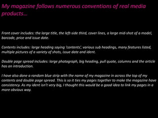 My magazine follows numerous conventions of real media products…Front cover includes: the large title, the left-side third, cover lines, a large mid-shot of a model, barcode, price and issue date.Contents includes: large heading saying ‘contents’, various sub headings, many features listed, multiple pictures of a variety of shots, issue date and ident.  Double page spread includes: large photograph, big heading, pull quote, columns and the article has an introduction.I have also done a random blue strip with the name of my magazine in across the top of my contents and double page spread. This is so it ties my pages together to make the magazine have consistency. As my ident isn’t very big, I thought this would be a good idea to link my pages in a more obvious way.