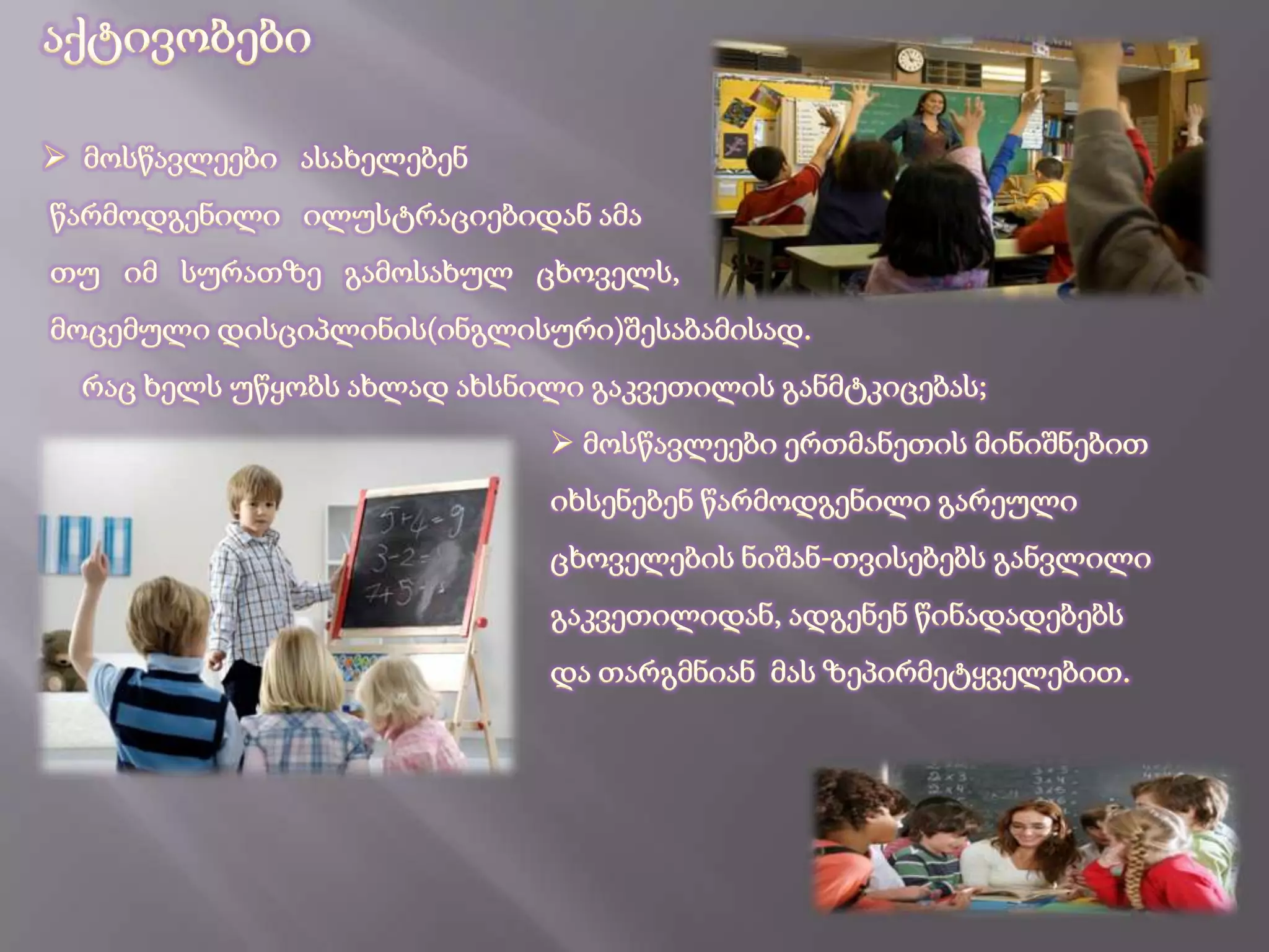   ილუსტრაციის ჩვენებით, წარმოსახვითი   უნარის განვითარება;    გრაფიკული ჩვევების  დაუფლება...შედეგი:მოსწავლეები  ასახელებენ  და მიანიშნებენ                                 ილუსტრაციაზე წარმოდგენილი ცხოველების                                 სახელებს, რაცხელისშემწყობი  ფაქტორი                                ხდება, მომავალში  მათი  საბაზისო  ცოდნის                                                                განმტკიცებისა...