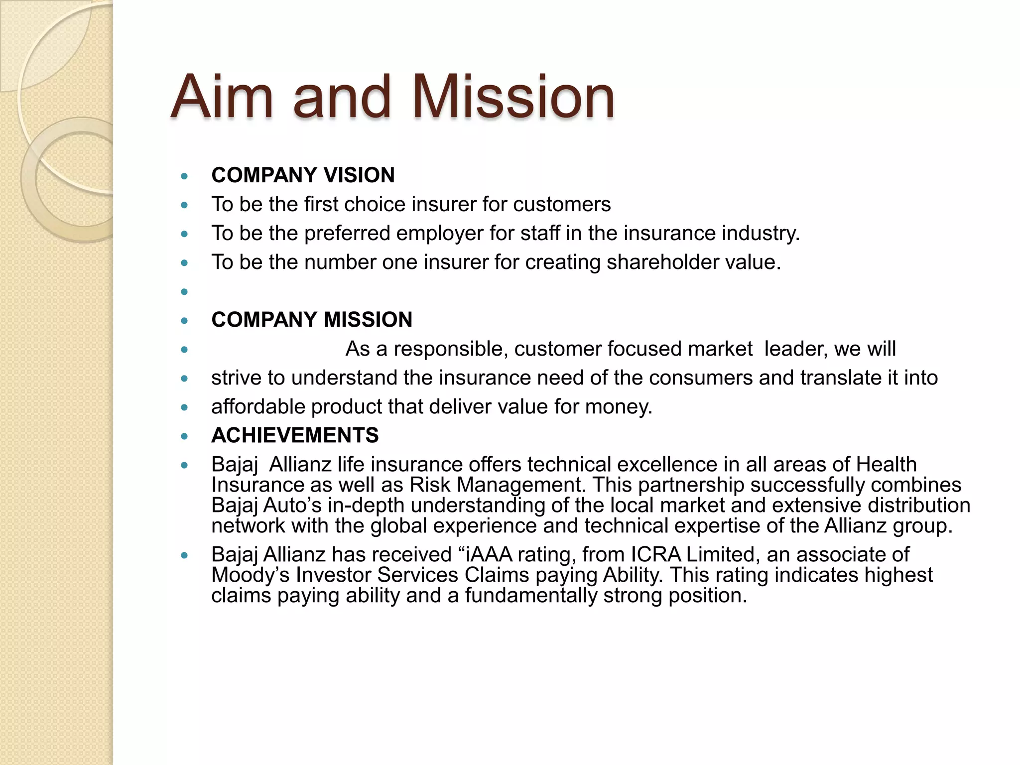 Aim and MissionCOMPANY VISIONTo be the first choice insurer for customersTo be the preferred employer for staff in the insurance industry.To be the number one insurer for creating shareholder value. COMPANY MISSIONAs a responsible, customer focused market  leader, we will strive to understand the insurance need of the consumers and translate it into affordable product that deliver value for money.ACHIEVEMENTSBajaj  Allianz life insurance offers technical excellence in all areas of Health Insurance as well as Risk Management. This partnership successfully combines Bajaj Auto’s in-depth understanding of the local market and extensive distribution network with the global experience and technical expertise of the Allianz group.Bajaj Allianz has received “iAAA rating, from ICRA Limited,an associate of Moody’s Investor Services Claims paying Ability. This rating indicates highest claims paying ability and a fundamentally strong position.
