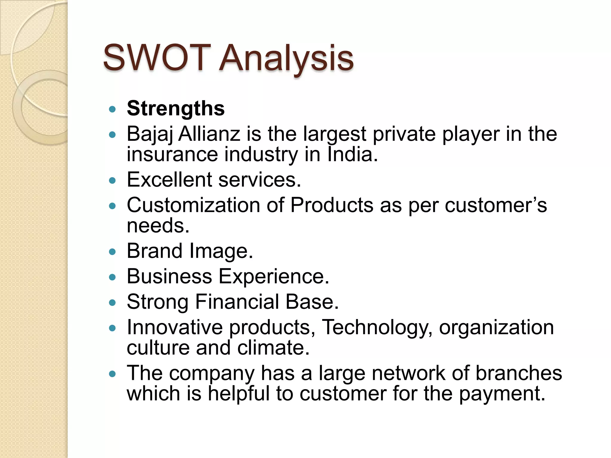 SWOT AnalysisStrengthsBajaj Allianz is the largest private player in the insurance industry in India.Excellent services.Customization of Products as per customer’s needs.Brand Image.Business Experience.Strong Financial Base.Innovative products, Technology, organization culture and climate.The company has a large network of branches which is helpful to customer for the payment.