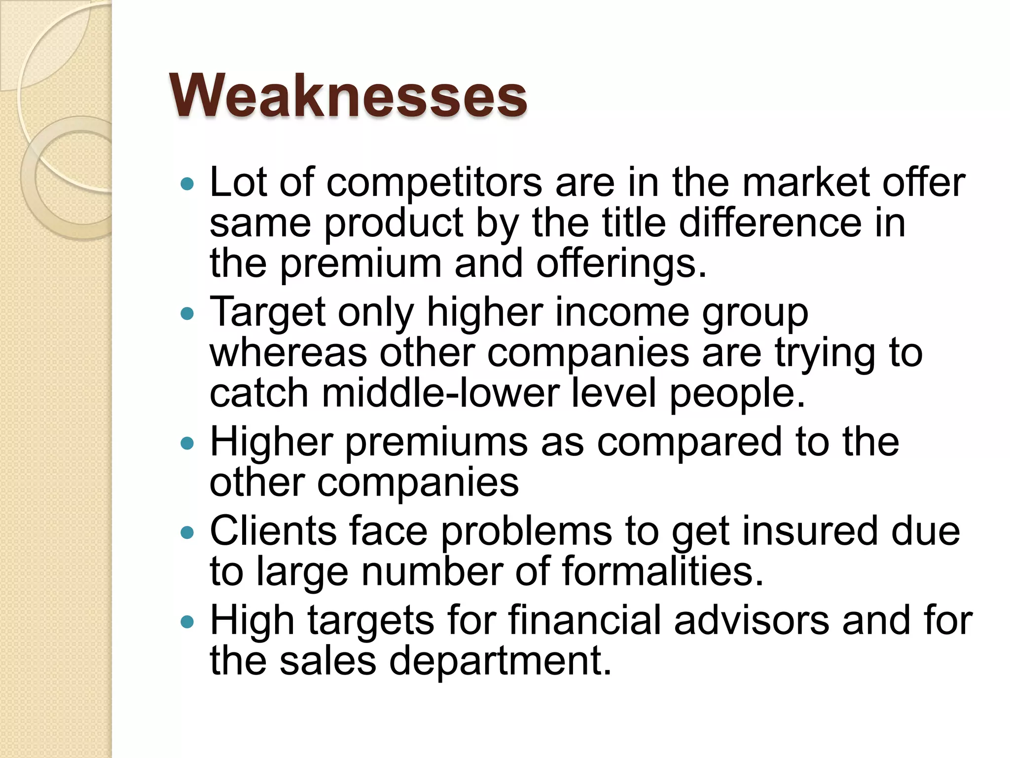 WeaknessesLot of competitors are in the market offer same product by the title difference in the premium and offerings.Target only higher income group whereas other companies are trying to catch middle-lower level people.Higher premiums as compared to the other companiesClients face problems to get insured due to large number of formalities.High targets for financial advisors and for the sales department.