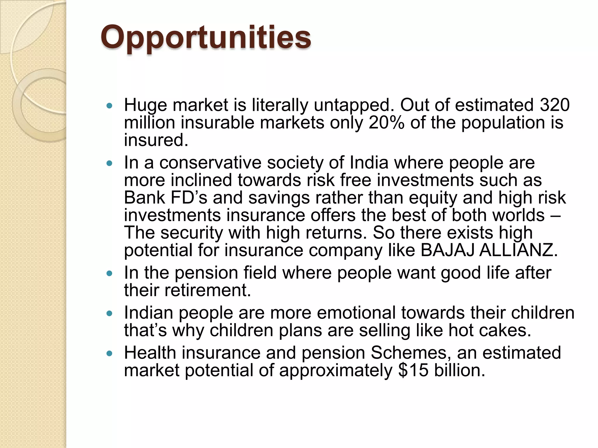 OpportunitiesHuge market is literally untapped. Out of estimated 320 million insurable markets only 20% of the population is insured.In a conservative society of India where people are more inclined towards risk free investments such as Bank FD’s and savings rather than equity and high risk investments insurance offers the best of both worlds – The security with high returns. So there exists high potential for insurance company like BAJAJ ALLIANZ.In the pension field where people want good life after their retirement.Indian people are more emotional towards their children that’s why children plans are selling like hot cakes.Health insurance and pension Schemes, an estimated market potential of approximately $15 billion.