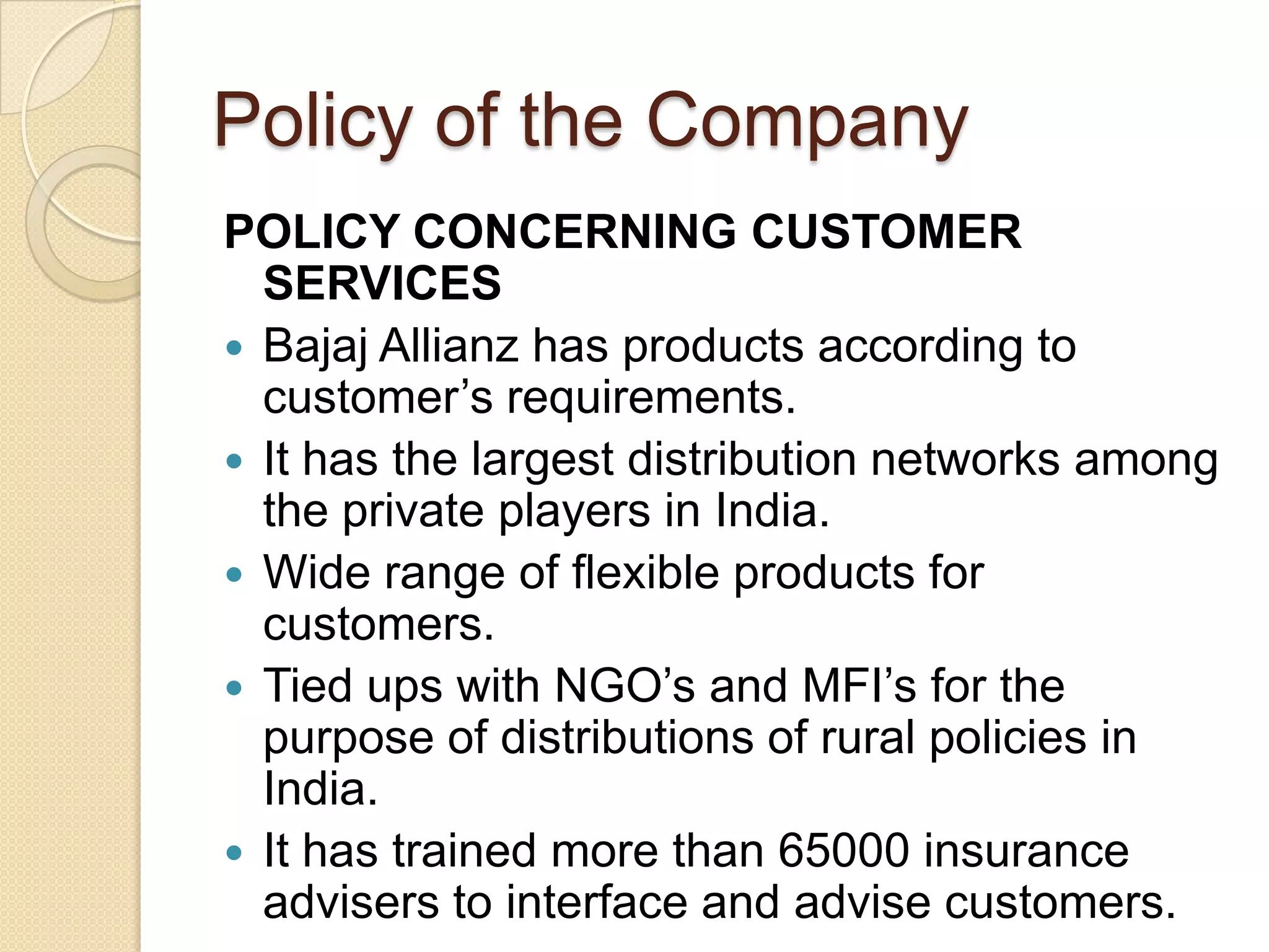 Policy of the CompanyPOLICY CONCERNING CUSTOMER SERVICESBajajAllianz has products according to customer’s requirements.It has the largest distribution networks among the private players in India.Wide range of flexible products for customers.Tied ups with NGO’s and MFI’s for the purpose of distributions of rural policies in India.It has trained more than 65000 insurance advisers to interface and advise customers.