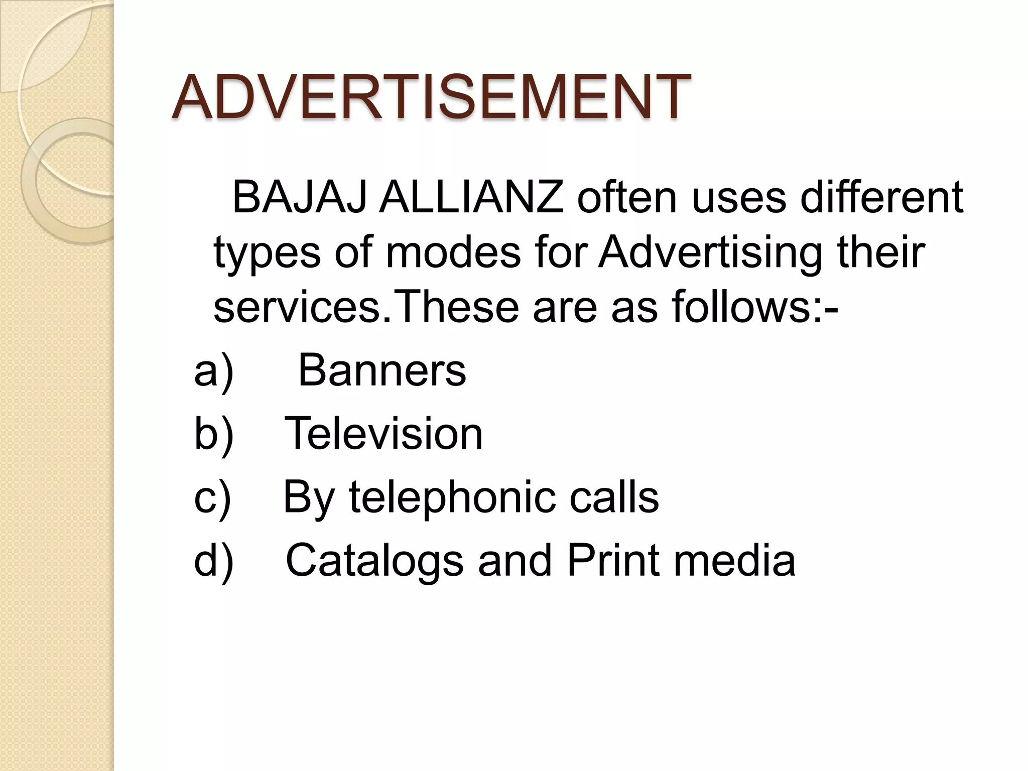 ADVERTISEMENT    BAJAJ ALLIANZ often uses different types of modes for Advertising their services.These are as follows:- a)     Banners b)    Television c)    By telephonic calls d)    Catalogs and Print media        