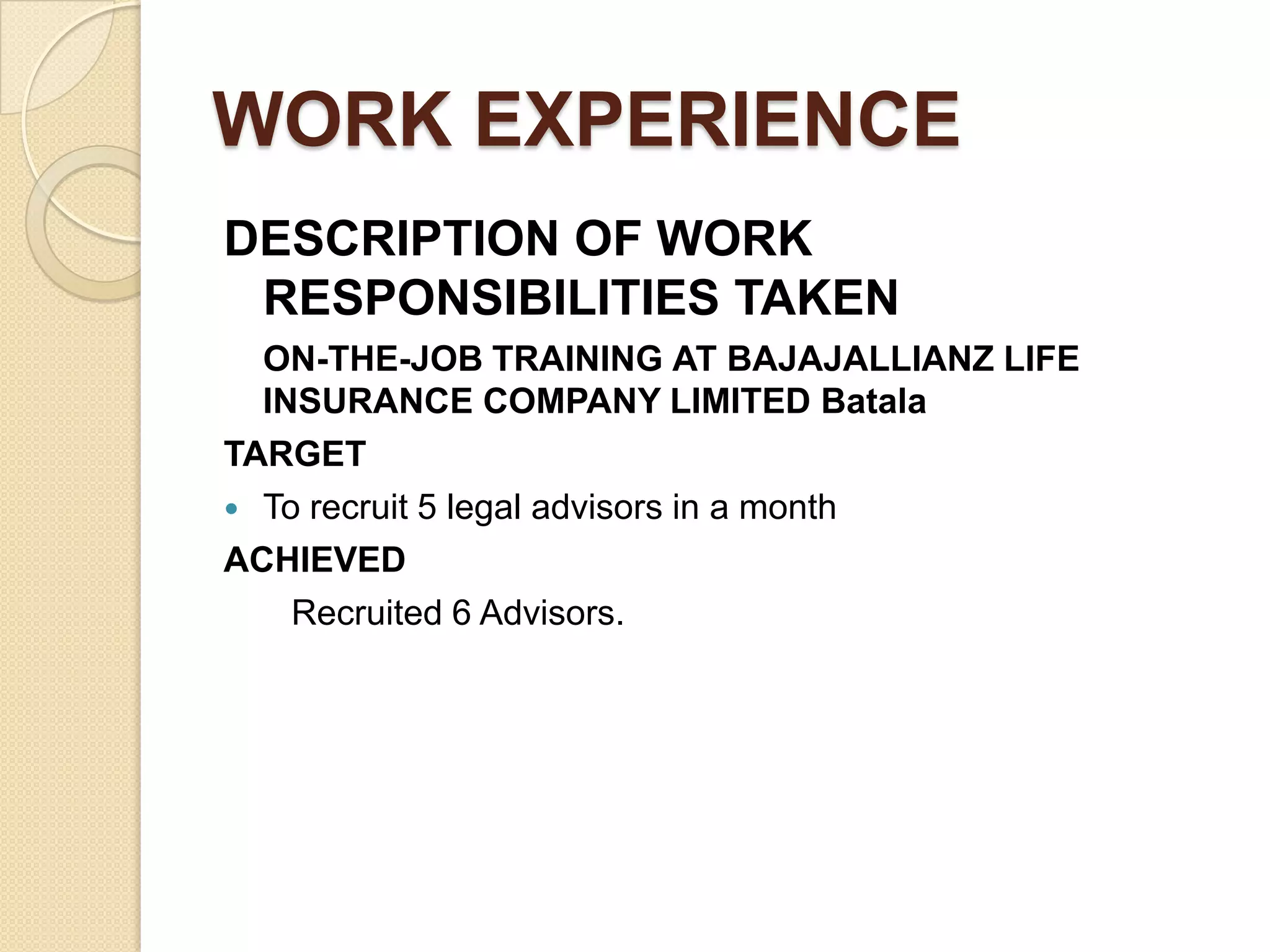 WORK EXPERIENCEDESCRIPTION OF WORK RESPONSIBILITIES TAKEN	ON-THE-JOB TRAININGATBAJAJALLIANZ LIFE INSURANCE COMPANY LIMITEDBatalaTARGETTo recruit 5 legal advisors in a monthACHIEVED Recruited 6 Advisors.                                                                                                                                                                