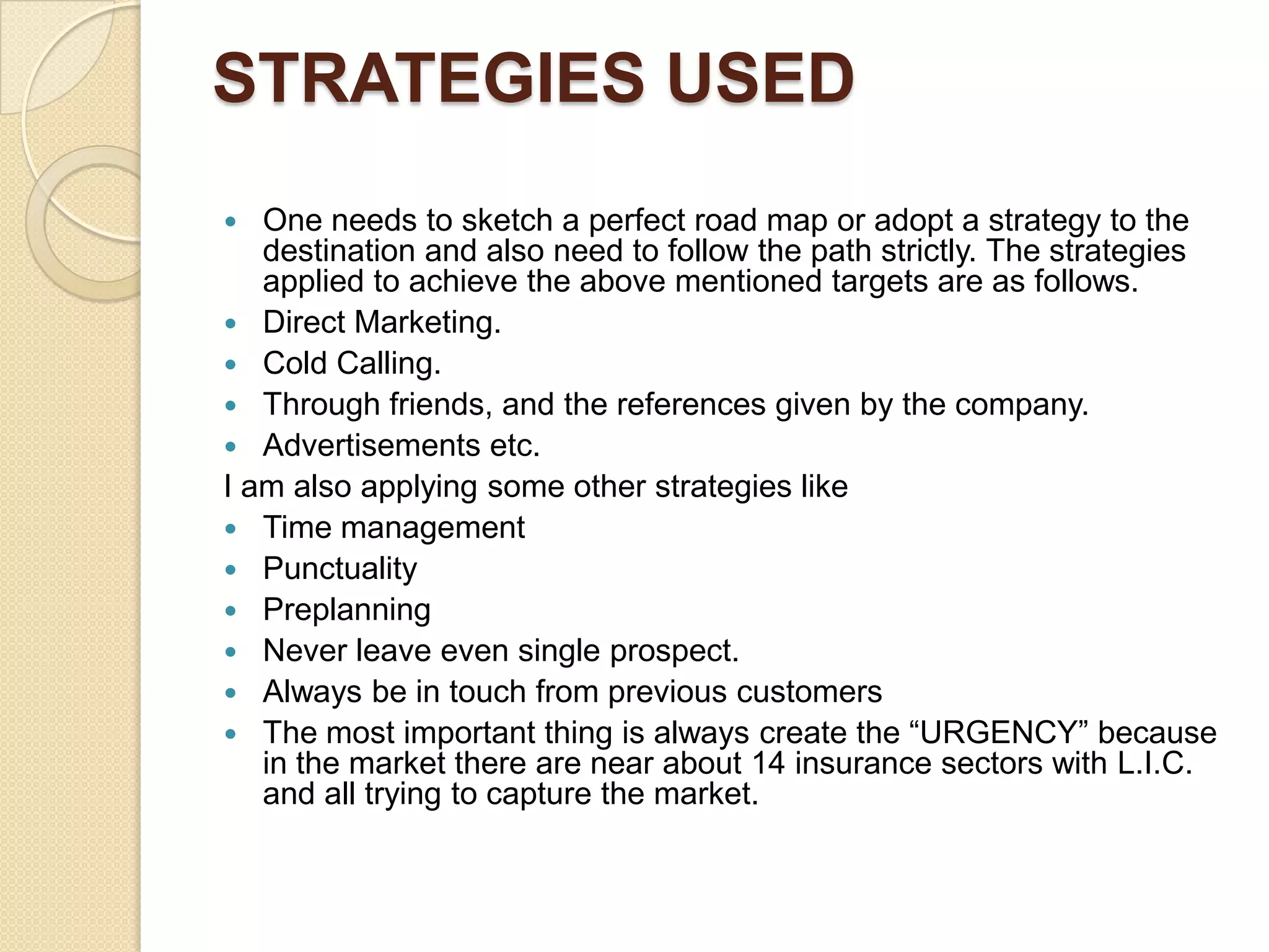 STRATEGIES USEDOne needs to sketch a perfect road map or adopt a strategy to the destination and also need to follow the path strictly. The strategies applied to achieve the above mentioned targets are as follows.Direct Marketing.Cold Calling.Through friends, and the references given by the company.Advertisements etc.I am also applying some other strategies likeTime managementPunctualityPreplanningNever leave even single prospect.Always be in touch from previous customersThe most important thing is always create the “URGENCY” because in the market there are near about 14 insurance sectors with L.I.C. and all trying to capture the market.